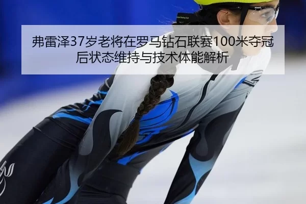 弗雷泽37岁老将在罗马钻石联赛100米夺冠后状态维持与技术体能解析