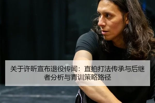 关于许昕宣布退役传闻：直拍打法传承与后继者分析与青训策略路径