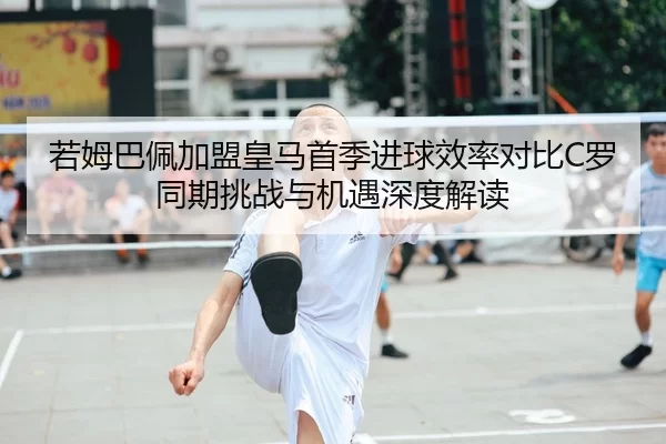 若姆巴佩加盟皇马首季进球效率对比C罗同期挑战与机遇深度解读