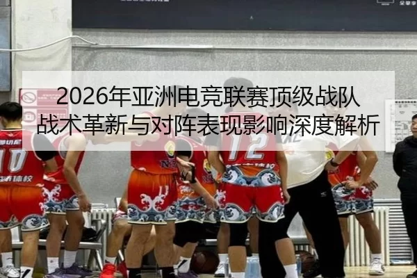 2026年亚洲电竞联赛顶级战队战术革新与对阵表现影响深度解析