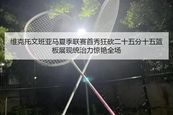 维克托文班亚马夏季联赛首秀狂砍二十五分十五篮板展现统治力惊艳全场